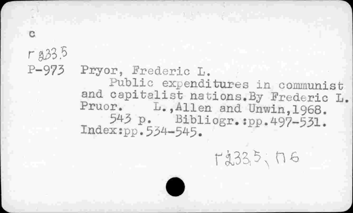 ﻿c
r &33.5
P-973 Pryor, Frederic L.
Public expenditures in communist and capitalist nations.By Frederic L. Pruor. L.,Allen and Unwin,1968.
543 p. Bibliogr.:pp.497-531.
Index:pp.534-545.